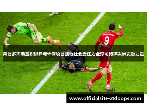 莱万多夫斯基积极参与环保项目践行社会责任为全球可持续发展贡献力量 莱万多夫斯基积极参与环保项目践行社会责任为全球可持续发展贡献力量