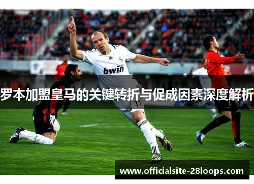 罗本加盟皇马的关键转折与促成因素深度解析 罗本加盟皇马的关键转折与促成因素深度解析