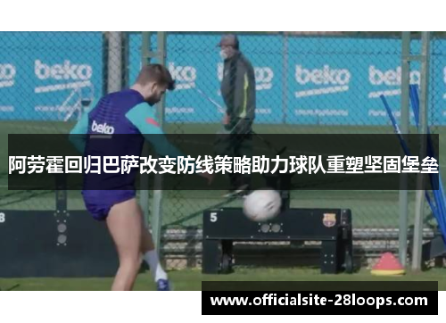 阿劳霍回归巴萨改变防线策略助力球队重塑坚固堡垒 阿劳霍回归巴萨改变防线策略助力球队重塑坚固堡垒