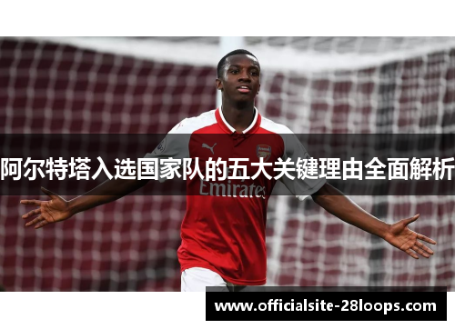阿尔特塔入选国家队的五大关键理由全面解析 阿尔特塔入选国家队的五大关键理由全面解析