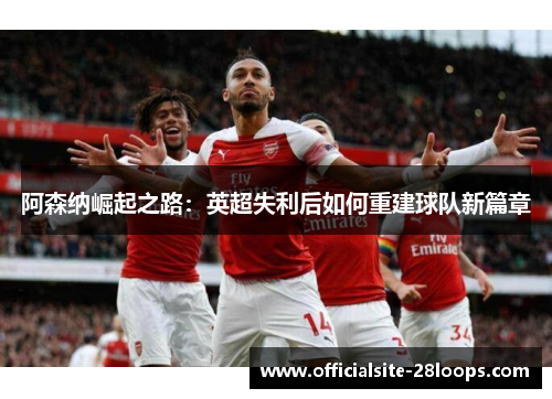 阿森纳崛起之路:英超失利后如何重建球队新篇章 阿森纳崛起之路:英超失利后如何重建球队新篇章