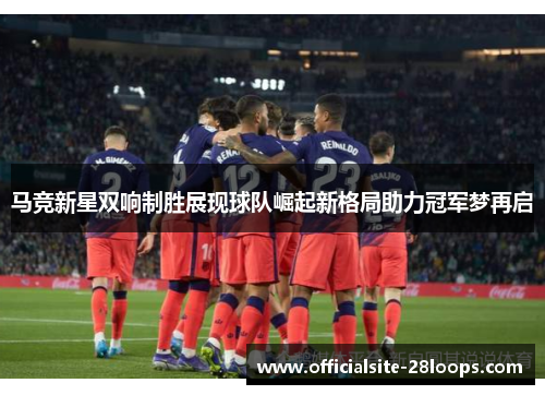 马竞新星双响制胜展现球队崛起新格局助力冠军梦再启 马竞新星双响制胜展现球队崛起新格局助力冠军梦再启