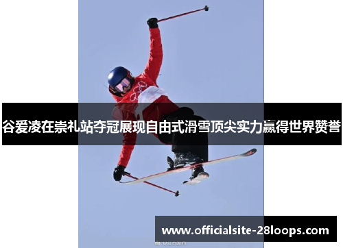 谷爱凌在崇礼站夺冠展现自由式滑雪顶尖实力赢得世界赞誉