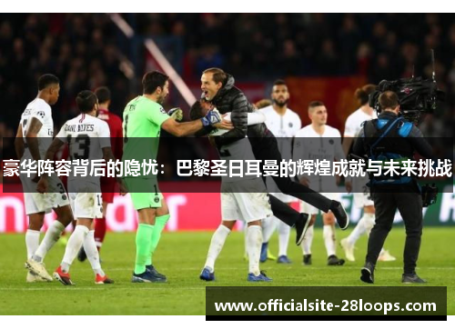 豪华阵容背后的隐忧：巴黎圣日耳曼的辉煌成就与未来挑战