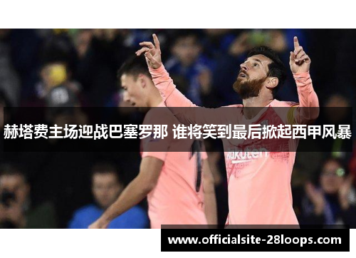 赫塔费主场迎战巴塞罗那 谁将笑到最后掀起西甲风暴 赫塔费主场迎战巴塞罗那 谁将笑到最后掀起西甲风暴