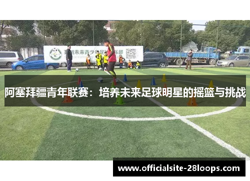阿塞拜疆青年联赛:培养未来足球明星的摇篮与挑战 阿塞拜疆青年联赛:培养未来足球明星的摇篮与挑战