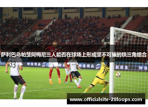 萨利巴乌帕楚阿梅尼三人能否在球场上形成坚不可摧的铁三角组合 萨利巴乌帕楚阿梅尼三人能否在球场上形成坚不可摧的铁三角组合