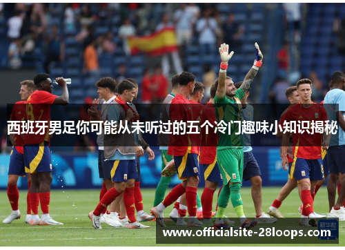 西班牙男足你可能从未听过的五个冷门趣味小知识揭秘