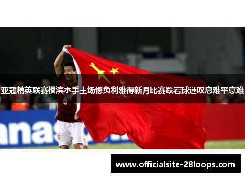 亚冠精英联赛横滨水手主场憾负利雅得新月比赛跌宕球迷叹息难平意难 亚冠精英联赛横滨水手主场憾负利雅得新月比赛跌宕球迷叹息难平意难