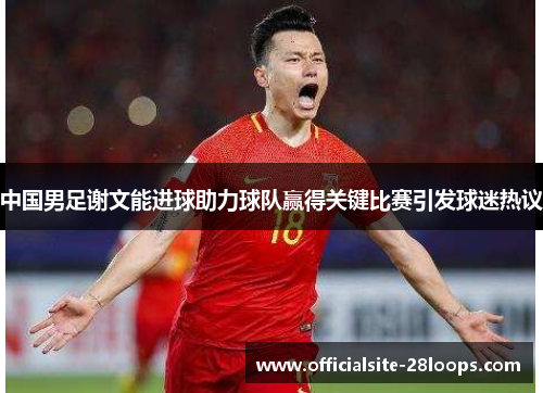 中国男足谢文能进球助力球队赢得关键比赛引发球迷热议 中国男足谢文能进球助力球队赢得关键比赛引发球迷热议