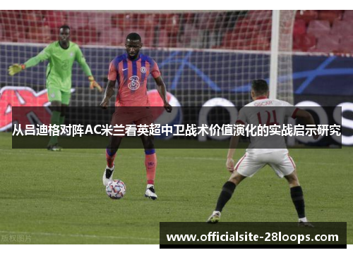 从吕迪格对阵AC米兰看英超中卫战术价值演化的实战启示研究 从吕迪格对阵AC米兰看英超中卫战术价值演化的实战启示研究