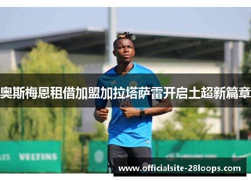 奥斯梅恩租借加盟加拉塔萨雷开启土超新篇章 奥斯梅恩租借加盟加拉塔萨雷开启土超新篇章