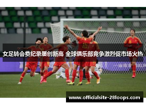 女足转会费纪录屡创新高 全球俱乐部竞争激烈促市场火热 女足转会费纪录屡创新高 全球俱乐部竞争激烈促市场火热