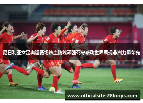尼日利亚女足奥运赛场铁血防线顽强死守感动世界展现非洲力量荣光