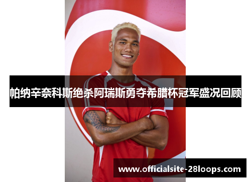 帕纳辛奈科斯绝杀阿瑞斯勇夺希腊杯冠军盛况回顾