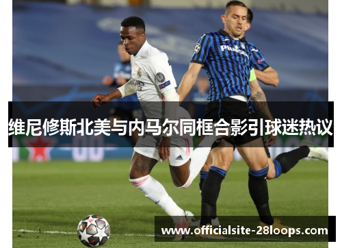 维尼修斯北美与内马尔同框合影引球迷热议