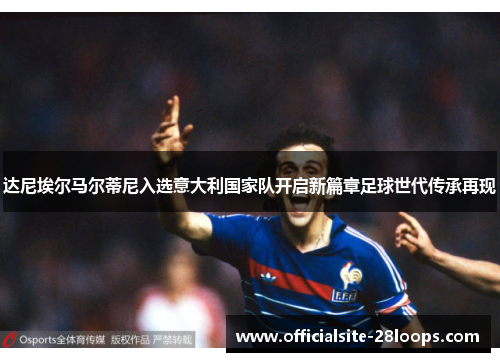 达尼埃尔马尔蒂尼入选意大利国家队开启新篇章足球世代传承再现